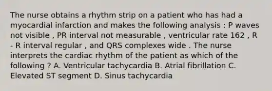 The nurse obtains a rhythm strip on a patient who has had a myocardial infarction and makes the following analysis : P waves not visible , PR interval not measurable , ventricular rate 162 , R - R interval regular , and QRS complexes wide . The nurse interprets the cardiac rhythm of the patient as which of the following ? A. Ventricular tachycardia B. Atrial fibrillation C. Elevated ST segment D. Sinus tachycardia