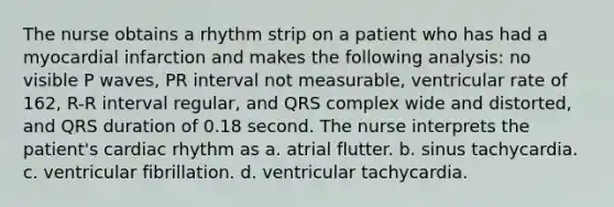 The nurse obtains a rhythm strip on a patient who has had a myocardial infarction and makes the following analysis: no visible P waves, PR interval not measurable, ventricular rate of 162, R-R interval regular, and QRS complex wide and distorted, and QRS duration of 0.18 second. The nurse interprets the patient's cardiac rhythm as a. atrial flutter. b. sinus tachycardia. c. ventricular fibrillation. d. ventricular tachycardia.