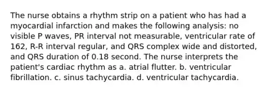 The nurse obtains a rhythm strip on a patient who has had a myocardial infarction and makes the following analysis: no visible P waves, PR interval not measurable, ventricular rate of 162, R-R interval regular, and QRS complex wide and distorted, and QRS duration of 0.18 second. The nurse interprets the patient's cardiac rhythm as a. atrial flutter. b. ventricular fibrillation. c. sinus tachycardia. d. ventricular tachycardia.