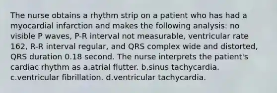 The nurse obtains a rhythm strip on a patient who has had a myocardial infarction and makes the following analysis: no visible P waves, P-R interval not measurable, ventricular rate 162, R-R interval regular, and QRS complex wide and distorted, QRS duration 0.18 second. The nurse interprets the patient's cardiac rhythm as a.atrial flutter. b.sinus tachycardia. c.ventricular fibrillation. d.ventricular tachycardia.