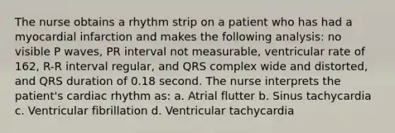 The nurse obtains a rhythm strip on a patient who has had a myocardial infarction and makes the following analysis: no visible P waves, PR interval not measurable, ventricular rate of 162, R-R interval regular, and QRS complex wide and distorted, and QRS duration of 0.18 second. The nurse interprets the patient's cardiac rhythm as: a. Atrial flutter b. Sinus tachycardia c. Ventricular fibrillation d. Ventricular tachycardia