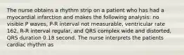 The nurse obtains a rhythm strip on a patient who has had a myocardial infarction and makes the following analysis: no visible P waves, P-R interval not measurable, ventricular rate 162, R-R interval regular, and QRS complex wide and distorted, QRS duration 0.18 second. The nurse interprets the patients cardiac rhythm as