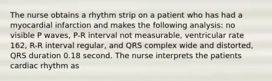 The nurse obtains a rhythm strip on a patient who has had a myocardial infarction and makes the following analysis: no visible P waves, P-R interval not measurable, ventricular rate 162, R-R interval regular, and QRS complex wide and distorted, QRS duration 0.18 second. The nurse interprets the patients cardiac rhythm as