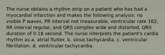 The nurse obtains a rhythm strip on a patient who has had a myocardial infarction and makes the following analysis: no visible P waves, PR interval not measurable, ventricular rate 162, RR interval regular, and QRS complex wide and distorted, QRS duration of 0.18 second. The nurse interprets the patient's cardia rhythm as a. atrial flutter. b. sinus tachycardia. c. ventricular fibrillation. d. ventricular tachycardia.