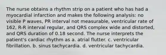 The nurse obtains a rhythm strip on a patient who has had a myocardial infarction and makes the following analysis: no visible P waves, PR interval not measurable, ventricular rate of 162, R-R interval regular, and QRS complex wide and distorted, and QRS duration of 0.18 second. The nurse interprets the patient's cardiac rhythm as a. atrial flutter. c. ventricular fibrillation. b. sinus tachycardia. d. ventricular tachycardia.