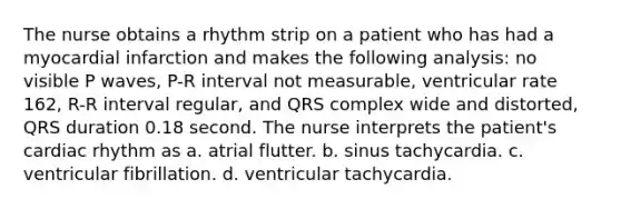 The nurse obtains a rhythm strip on a patient who has had a myocardial infarction and makes the following analysis: no visible P waves, P-R interval not measurable, ventricular rate 162, R-R interval regular, and QRS complex wide and distorted, QRS duration 0.18 second. The nurse interprets the patient's cardiac rhythm as a. atrial flutter. b. sinus tachycardia. c. ventricular fibrillation. d. ventricular tachycardia.