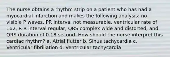 The nurse obtains a rhythm strip on a patient who has had a myocardial infarction and makes the following analysis: no visible P waves, PR interval not measurable, ventricular rate of 162, R-R interval regular, QRS complex wide and distorted, and QRS duration of 0.18 second. How should the nurse interpret this cardiac rhythm? a. Atrial flutter b. Sinus tachycardia c. Ventricular fibrillation d. Ventricular tachycardia