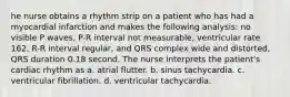 he nurse obtains a rhythm strip on a patient who has had a myocardial infarction and makes the following analysis: no visible P waves, P-R interval not measurable, ventricular rate 162, R-R interval regular, and QRS complex wide and distorted, QRS duration 0.18 second. The nurse interprets the patient's cardiac rhythm as a. atrial flutter. b. sinus tachycardia. c. ventricular fibrillation. d. ventricular tachycardia.