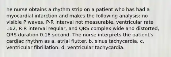 he nurse obtains a rhythm strip on a patient who has had a myocardial infarction and makes the following analysis: no visible P waves, P-R interval not measurable, ventricular rate 162, R-R interval regular, and QRS complex wide and distorted, QRS duration 0.18 second. The nurse interprets the patient's cardiac rhythm as a. atrial flutter. b. sinus tachycardia. c. ventricular fibrillation. d. ventricular tachycardia.