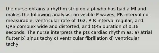 the nurse obtains a rhythm strip on a pt who has had a MI and makes the following analysis: no visible P waves, PR interval not measurable, ventricular rate of 162, R-R interval regular, and QRS complex wide and distorted, and QRS duration of 0.18 seconds. The nurse interprets the pts cardiac rhythm as: a) atrial flutter b) sinus tachy c) ventricular fibrillation d) ventricular tachy