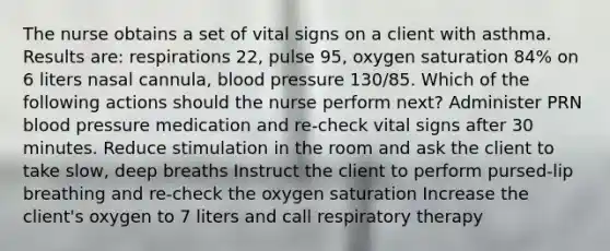 The nurse obtains a set of vital signs on a client with asthma. Results are: respirations 22, pulse 95, oxygen saturation 84% on 6 liters nasal cannula, blood pressure 130/85. Which of the following actions should the nurse perform next? Administer PRN blood pressure medication and re-check vital signs after 30 minutes. Reduce stimulation in the room and ask the client to take slow, deep breaths Instruct the client to perform pursed-lip breathing and re-check the oxygen saturation Increase the client's oxygen to 7 liters and call respiratory therapy