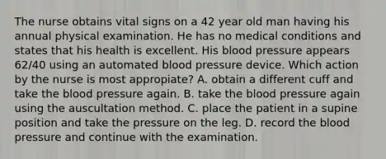 The nurse obtains vital signs on a 42 year old man having his annual physical examination. He has no medical conditions and states that his health is excellent. His blood pressure appears 62/40 using an automated blood pressure device. Which action by the nurse is most appropiate? A. obtain a different cuff and take the blood pressure again. B. take the blood pressure again using the auscultation method. C. place the patient in a supine position and take the pressure on the leg. D. record the blood pressure and continue with the examination.