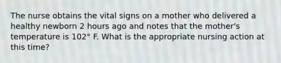 The nurse obtains the vital signs on a mother who delivered a healthy newborn 2 hours ago and notes that the mother's temperature is 102° F. What is the appropriate nursing action at this time?