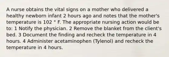 A nurse obtains the vital signs on a mother who delivered a healthy newborn infant 2 hours ago and notes that the mother's temperature is 102 ° F. The appropriate nursing action would be to: 1 Notify the physician. 2 Remove the blanket from the client's bed. 3 Document the finding and recheck the temperature in 4 hours. 4 Administer acetaminophen (Tylenol) and recheck the temperature in 4 hours.