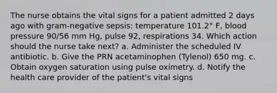 The nurse obtains the vital signs for a patient admitted 2 days ago with gram-negative sepsis: temperature 101.2° F, blood pressure 90/56 mm Hg, pulse 92, respirations 34. Which action should the nurse take next? a. Administer the scheduled IV antibiotic. b. Give the PRN acetaminophen (Tylenol) 650 mg. c. Obtain oxygen saturation using pulse oximetry. d. Notify the health care provider of the patient's vital signs