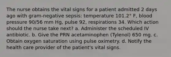 The nurse obtains the vital signs for a patient admitted 2 days ago with gram-negative sepsis: temperature 101.2° F, blood pressure 90/56 mm Hg, pulse 92, respirations 34. Which action should the nurse take next? a. Administer the scheduled IV antibiotic. b. Give the PRN acetaminophen (Tylenol) 650 mg. c. Obtain oxygen saturation using pulse oximetry. d. Notify the health care provider of the patient's vital signs.