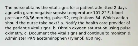 The nurse obtains the vital signs for a patient admitted 2 days ago with gram-negative sepsis: temperature 101.2° F, blood pressure 90/56 mm Hg, pulse 92, respirations 34. Which action should the nurse take next? a. Notify the health care provider of the patient's vital signs. b. Obtain oxygen saturation using pulse oximetry. c. Document the vital signs and continue to monitor. d. Administer PRN acetaminophen (Tylenol) 650 mg.