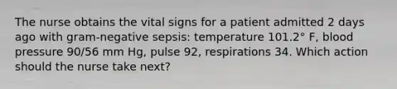 The nurse obtains the vital signs for a patient admitted 2 days ago with gram-negative sepsis: temperature 101.2° F, blood pressure 90/56 mm Hg, pulse 92, respirations 34. Which action should the nurse take next?