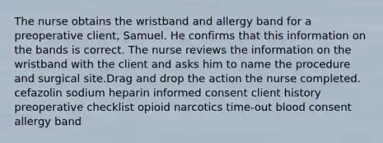 The nurse obtains the wristband and allergy band for a preoperative client, Samuel. He confirms that this information on the bands is correct. The nurse reviews the information on the wristband with the client and asks him to name the procedure and surgical site.Drag and drop the action the nurse completed. cefazolin sodium heparin informed consent client history preoperative checklist opioid narcotics time-out blood consent allergy band