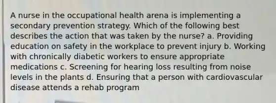 A nurse in the occupational health arena is implementing a secondary prevention strategy. Which of the following best describes the action that was taken by the nurse? a. Providing education on safety in the workplace to prevent injury b. Working with chronically diabetic workers to ensure appropriate medications c. Screening for hearing loss resulting from noise levels in the plants d. Ensuring that a person with cardiovascular disease attends a rehab program