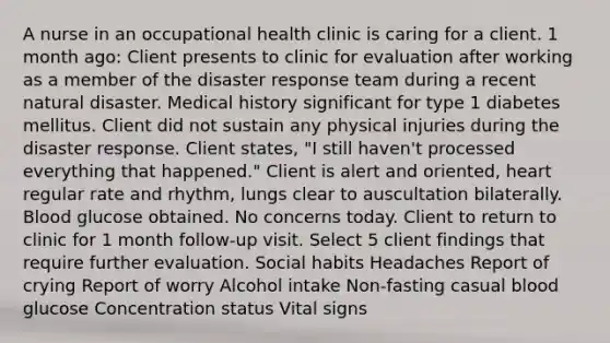 A nurse in an occupational health clinic is caring for a client. 1 month ago: Client presents to clinic for evaluation after working as a member of the disaster response team during a recent natural disaster. Medical history significant for type 1 diabetes mellitus. Client did not sustain any physical injuries during the disaster response. Client states, "I still haven't processed everything that happened." Client is alert and oriented, heart regular rate and rhythm, lungs clear to auscultation bilaterally. Blood glucose obtained. No concerns today. Client to return to clinic for 1 month follow-up visit. Select 5 client findings that require further evaluation. Social habits Headaches Report of crying Report of worry Alcohol intake Non-fasting casual blood glucose Concentration status Vital signs