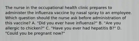 The nurse in the occupational health clinic prepares to administer the influenza vaccine by nasal spray to an employee. Which question should the nurse ask before administration of this vaccine? A. "Did you ever have influenza?" B. "Are you allergic to chicken?" C. "Have you ever had hepatitis B?" D. "Could you be pregnant now?"