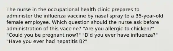 The nurse in the occupational health clinic prepares to administer the influenza vaccine by nasal spray to a 35-year-old female employee. Which question should the nurse ask before administration of this vaccine? "Are you allergic to chicken?" "Could you be pregnant now?" "Did you ever have influenza?" "Have you ever had hepatitis B?"