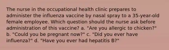 The nurse in the occupational health clinic prepares to administer the influenza vaccine by nasal spray to a 35-year-old female employee. Which question should the nurse ask before administration of this vaccine? a. "Are you allergic to chicken?" b. "Could you be pregnant now?" c. "Did you ever have influenza?" d. "Have you ever had hepatitis B?"