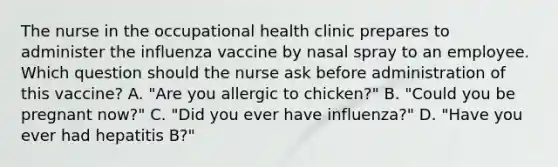 The nurse in the occupational health clinic prepares to administer the influenza vaccine by nasal spray to an employee. Which question should the nurse ask before administration of this vaccine? A. "Are you allergic to chicken?" B. "Could you be pregnant now?" C. "Did you ever have influenza?" D. "Have you ever had hepatitis B?"