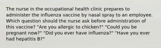 The nurse in the occupational health clinic prepares to administer the influenza vaccine by nasal spray to an employee. Which question should the nurse ask before administration of this vaccine? "Are you allergic to chicken?" "Could you be pregnant now?" "Did you ever have influenza?" "Have you ever had hepatitis B?"