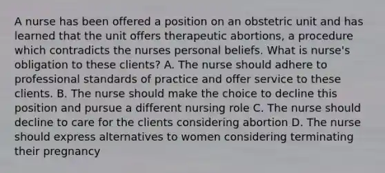 A nurse has been offered a position on an obstetric unit and has learned that the unit offers therapeutic abortions, a procedure which contradicts the nurses personal beliefs. What is nurse's obligation to these clients? A. The nurse should adhere to professional standards of practice and offer service to these clients. B. The nurse should make the choice to decline this position and pursue a different nursing role C. The nurse should decline to care for the clients considering abortion D. The nurse should express alternatives to women considering terminating their pregnancy