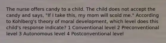 The nurse offers candy to a child. The child does not accept the candy and says, "If I take this, my mom will scold me." According to Kohlberg's theory of moral development, which level does this child's response indicate? 1 Conventional level 2 Preconventional level 3 Autonomous level 4 Postconventional level