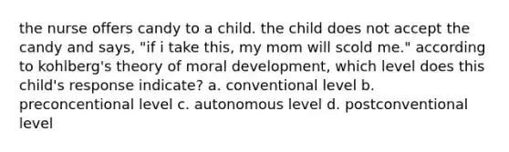 the nurse offers candy to a child. the child does not accept the candy and says, "if i take this, my mom will scold me." according to kohlberg's theory of moral development, which level does this child's response indicate? a. conventional level b. preconcentional level c. autonomous level d. postconventional level