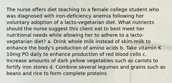 The nurse offers diet teaching to a female college student who was diagnosed with iron-deficiency anemia following her voluntary adoption of a lacto-vegetarian diet. What nutrients should the nurse suggest this client eat to best meet her nutritional needs while allowing her to adhere to a lacto-vegetarian diet? a. Drink whole milk instead of skim milk to enhance the body's production of amino acids b. Take vitamin K 10mg PO daily to enhance production of red blood cells c. Increase amounts of dark yellow vegetables such as carrots to fortify iron stores d. Combine several legumes and grains such as beans and rice to form complete proteins