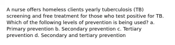 A nurse offers homeless clients yearly tuberculosis (TB) screening and free treatment for those who test positive for TB. Which of the following levels of prevention is being used? a. Primary prevention b. Secondary prevention c. Tertiary prevention d. Secondary and tertiary prevention