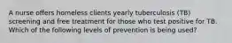 A nurse offers homeless clients yearly tuberculosis (TB) screening and free treatment for those who test positive for TB. Which of the following levels of prevention is being used?