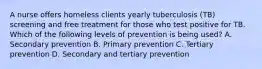 A nurse offers homeless clients yearly tuberculosis (TB) screening and free treatment for those who test positive for TB. Which of the following levels of prevention is being used? A. Secondary prevention B. Primary prevention C. Tertiary prevention D. Secondary and tertiary prevention