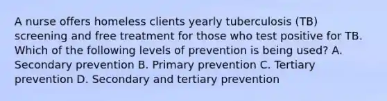 A nurse offers homeless clients yearly tuberculosis (TB) screening and free treatment for those who test positive for TB. Which of the following levels of prevention is being used? A. Secondary prevention B. Primary prevention C. Tertiary prevention D. Secondary and tertiary prevention