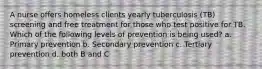 A nurse offers homeless clients yearly tuberculosis (TB) screening and free treatment for those who test positive for TB. Which of the following levels of prevention is being used? a. Primary prevention b. Secondary prevention c. Tertiary prevention d. both B and C