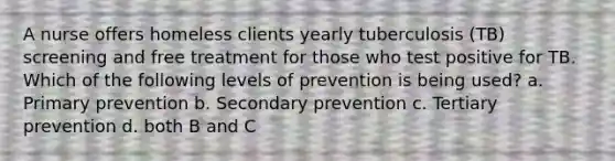 A nurse offers homeless clients yearly tuberculosis (TB) screening and free treatment for those who test positive for TB. Which of the following levels of prevention is being used? a. Primary prevention b. Secondary prevention c. Tertiary prevention d. both B and C