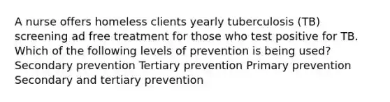 A nurse offers homeless clients yearly tuberculosis (TB) screening ad free treatment for those who test positive for TB. Which of the following levels of prevention is being used? Secondary prevention Tertiary prevention Primary prevention Secondary and tertiary prevention