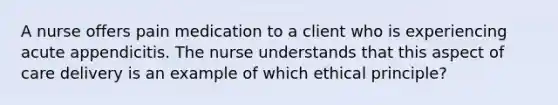 A nurse offers pain medication to a client who is experiencing acute appendicitis. The nurse understands that this aspect of care delivery is an example of which ethical principle?​