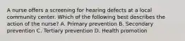 A nurse offers a screening for hearing defects at a local community center. Which of the following best describes the action of the nurse? A. Primary prevention B. Secondary prevention C. Tertiary prevention D. Health promotion