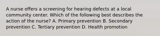 A nurse offers a screening for hearing defects at a local community center. Which of the following best describes the action of the nurse? A. Primary prevention B. Secondary prevention C. Tertiary prevention D. Health promotion