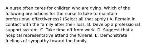 A nurse often cares for children who are dying. Which of the following are actions for the nurse to take to maintain professional effectiveness? (Select all that apply.) A. Remain in contact with the family after their loss. B. Develop a professional support system. C. Take time off from work. D. Suggest that a hospital representative attend the funeral. E. Demonstrate feelings of sympathy toward the family.