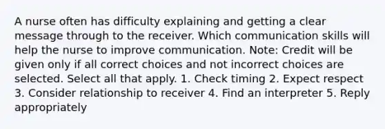 A nurse often has difficulty explaining and getting a clear message through to the receiver. Which communication skills will help the nurse to improve communication. Note: Credit will be given only if all correct choices and not incorrect choices are selected. Select all that apply. 1. Check timing 2. Expect respect 3. Consider relationship to receiver 4. Find an interpreter 5. Reply appropriately