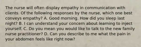 The nurse will often display empathy in communication with clients. Of the following responses by the nurse, which one best conveys empathy? A. Good morning. How did you sleep last night? B. I can understand your concern about learning to inject yourself. C. Do you mean you would like to talk to the new family nurse practitioner? D. Can you describe to me what the pain in your abdomen feels like right now?