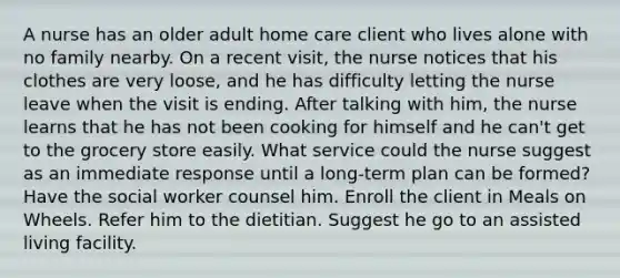 A nurse has an older adult home care client who lives alone with no family nearby. On a recent visit, the nurse notices that his clothes are very loose, and he has difficulty letting the nurse leave when the visit is ending. After talking with him, the nurse learns that he has not been cooking for himself and he can't get to the grocery store easily. What service could the nurse suggest as an immediate response until a long-term plan can be formed? Have the social worker counsel him. Enroll the client in Meals on Wheels. Refer him to the dietitian. Suggest he go to an assisted living facility.