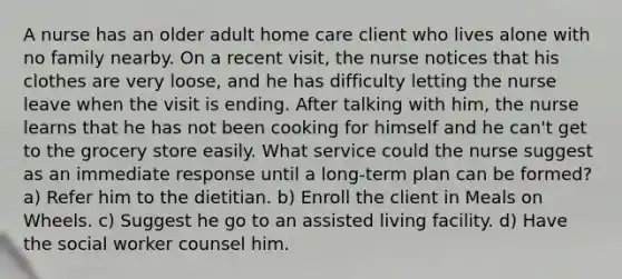 A nurse has an older adult home care client who lives alone with no family nearby. On a recent visit, the nurse notices that his clothes are very loose, and he has difficulty letting the nurse leave when the visit is ending. After talking with him, the nurse learns that he has not been cooking for himself and he can't get to the grocery store easily. What service could the nurse suggest as an immediate response until a long-term plan can be formed? a) Refer him to the dietitian. b) Enroll the client in Meals on Wheels. c) Suggest he go to an assisted living facility. d) Have the social worker counsel him.