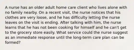 A nurse has an older adult home care client who lives alone with no family nearby. On a recent visit, the nurse notices that his clothes are very loose, and he has difficulty letting the nurse leaves on the visit is ending. After talking with him, the nurse learns that he has not been cooking for himself and he can't get to the grocery store easily. What service could the nurse suggest as an immediate response until the long-term care plan can be formed?